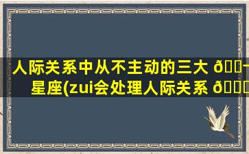 人际关系中从不主动的三大 🐬 星座(zui
会处理人际关系 🐘 的星座)